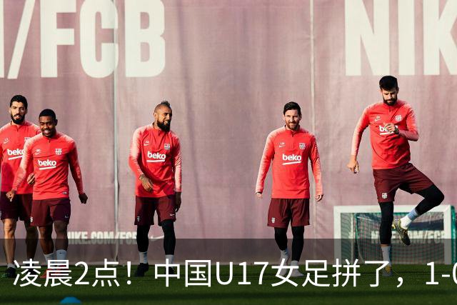 凌晨2点！中国U17女足拼了，1-0爆冷巴西？CCTV5直播，刘雨希或成大黑马